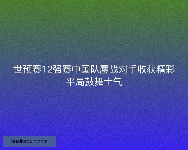 世预赛12强赛中国队鏖战对手收获精彩平局鼓舞士气