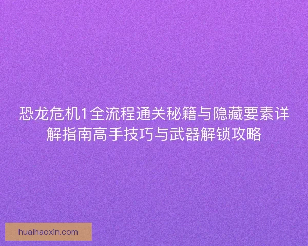 恐龙危机1全流程通关秘籍与隐藏要素详解指南高手技巧与武器解锁攻略