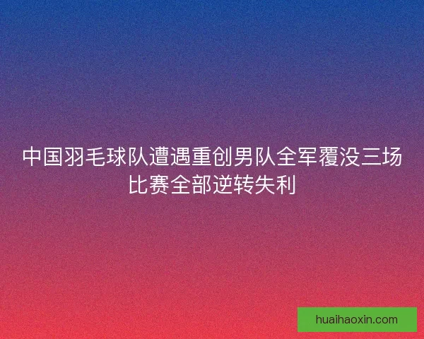 中国羽毛球队遭遇重创男队全军覆没三场比赛全部逆转失利