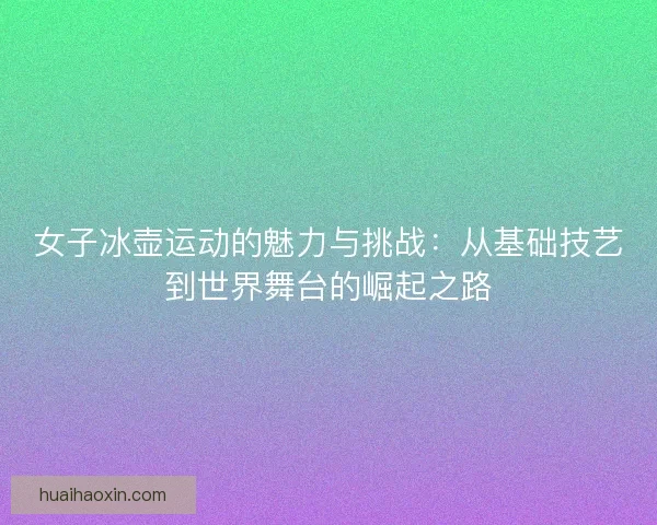 女子冰壶运动的魅力与挑战：从基础技艺到世界舞台的崛起之路