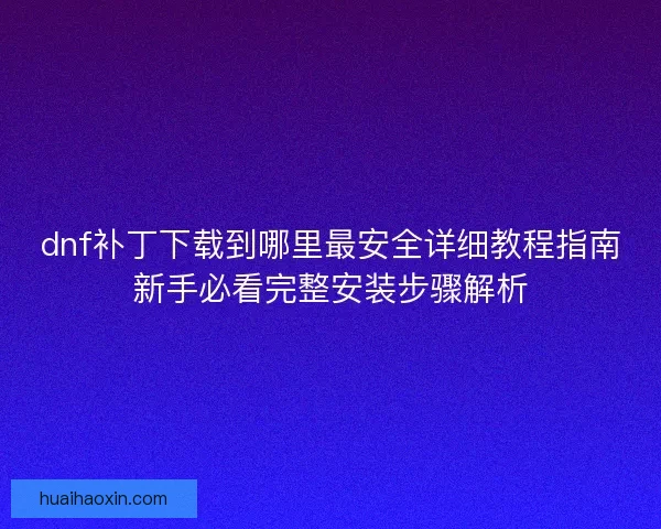 dnf补丁下载到哪里最安全详细教程指南新手必看完整安装步骤解析