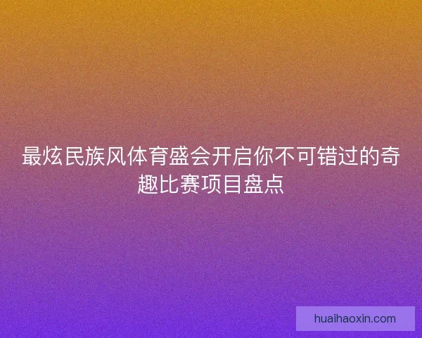 最炫民族风体育盛会开启你不可错过的奇趣比赛项目盘点