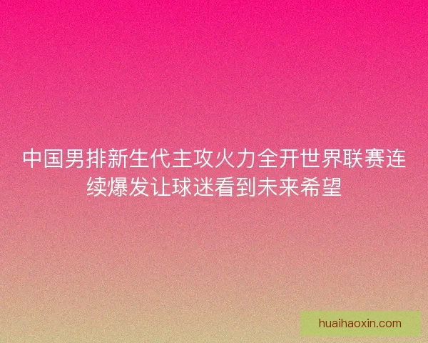 中国男排新生代主攻火力全开世界联赛连续爆发让球迷看到未来希望