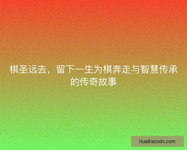 棋圣远去，留下一生为棋奔走与智慧传承的传奇故事